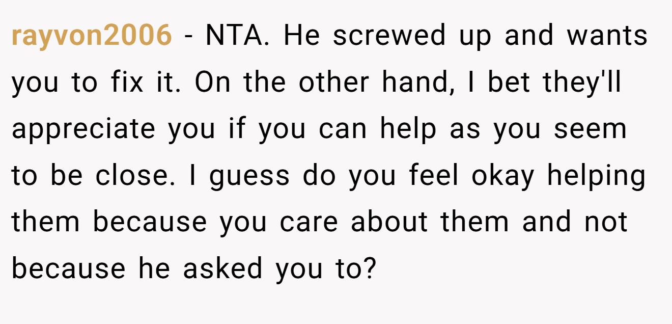 rayvon2006 - NTA. He screwed up and wants you to fix it. On the other hand, I bet they'll appreciate you if you can help as you seem to be close. I guess do you feel okay helping them because you care about them and not because he asked you to?