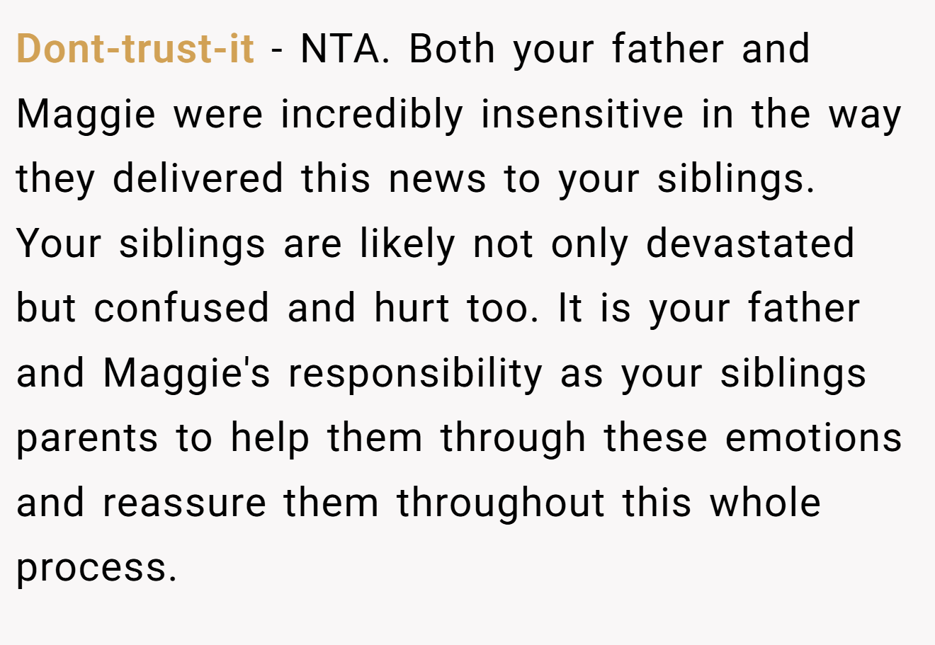 Dont-trust-it - NTA. Both your father and Maggie were incredibly insensitive in the way they delivered this news to your siblings. Your siblings are likely not only devastated but confused and hurt too. It is your father and Maggie's responsibility as your siblings parents to help them through these emotions and reassure them throughout this whole process.