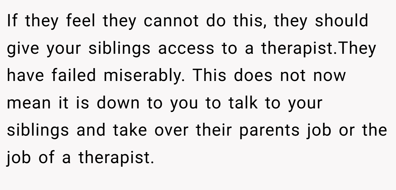 If they feel they cannot do this, they should give your siblings access to a therapist.They have failed miserably. This does not now mean it is down to you to talk to your siblings and take over their parents job or the job of a therapist.