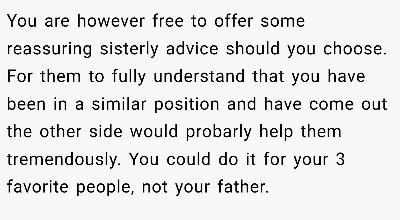 You are however free to offer some reassuring sisterly advice should you choose. For them to fully understand that you have been in a similar position and have come out the other side would probarly help them tremendously. You could do it for your 3 favorite people, not your father.