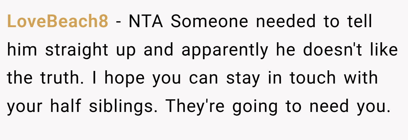 LoveBeach8 - NTA Someone needed to tell him straight up and apparently he doesn't like the truth. I hope you can stay in touch with your half siblings. They're going to need you.