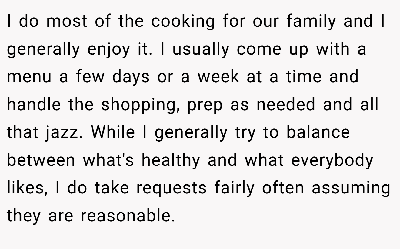 I do most of the cooking for our family and I generally enjoy it. I usually come up with a menu a few days or a week at a time and handle the shopping, prep as needed and all that jazz. While I generally try to balance between what's healthy and what everybody likes, I do take requests fairly often assuming they are reasonable.