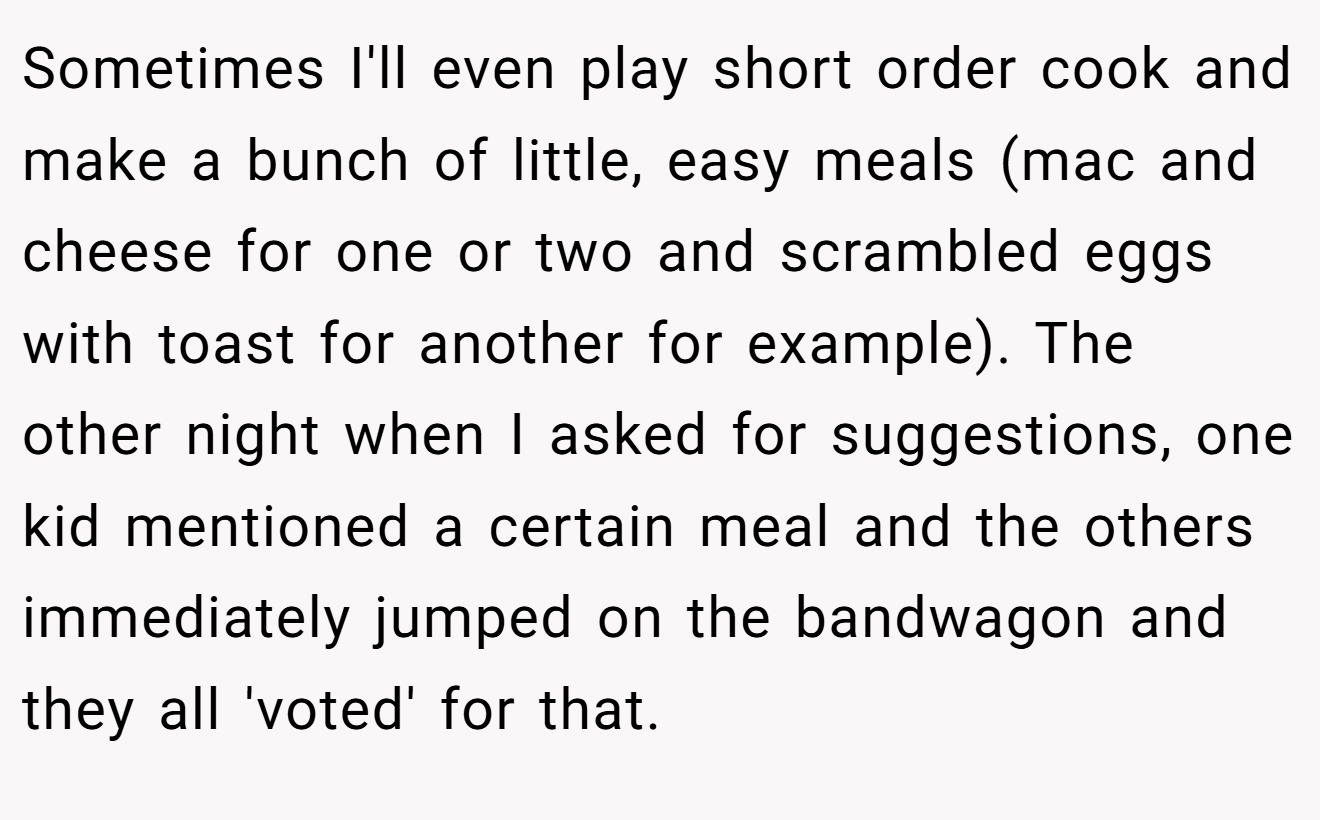 Sometimes I'll even play short order cook and make a bunch of little, easy meals (mac and cheese for one or two and scrambled eggs with toast for another for example). The other night when I asked for suggestions, one kid mentioned a certain meal and the others immediately jumped on the bandwagon and they all 'voted' for that.