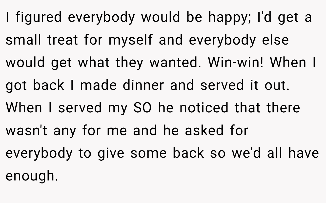 I figured everybody would be happy; I'd get a small treat for myself and everybody else would get what they wanted. Win-win! When I got back I made dinner and served it out. When I served my SO he noticed that there wasn't any for me and he asked for everybody to give some back so we'd all have enough.
