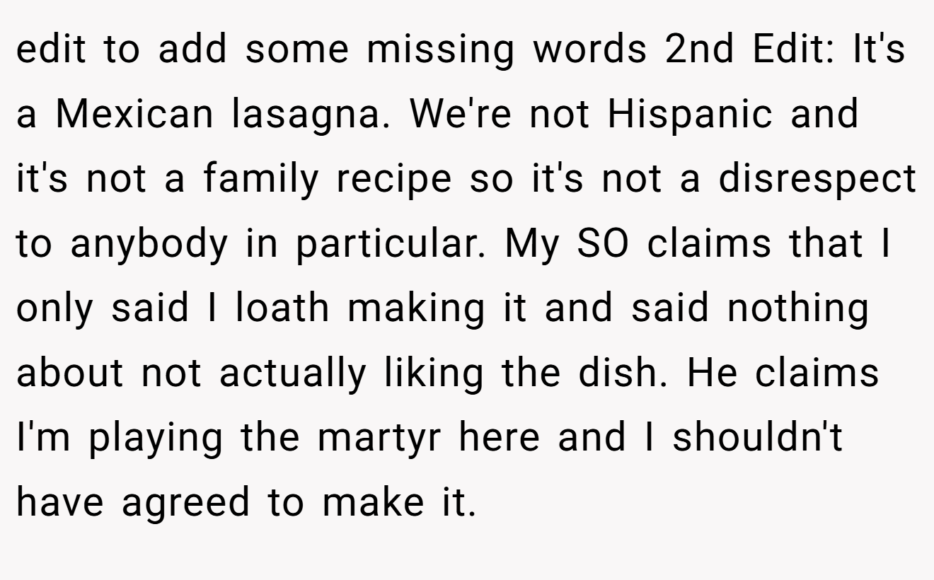 edit to add some missing words 2nd Edit: It's a Mexican lasagna. We're not Hispanic and it's not a family recipe so it's not a disrespect to anybody in particular. My SO claims that I only said I loath making it and said nothing about not actually liking the dish. He claims I'm playing the martyr here and I shouldn't have agreed to make it.