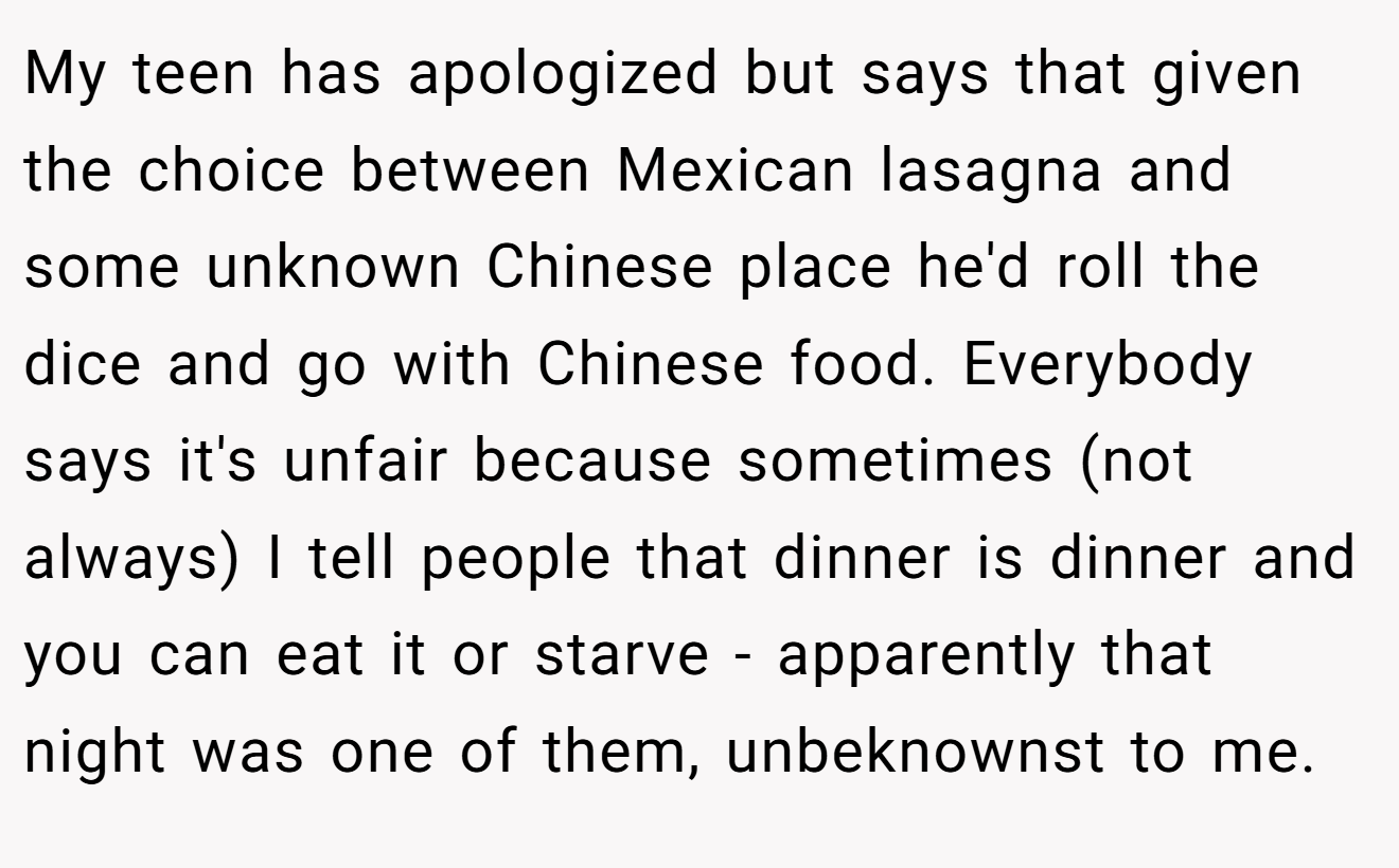 My teen has apologized but says that given the choice between Mexican lasagna and some unknown Chinese place he'd roll the dice and go with Chinese food. Everybody says it's unfair because sometimes (not always) I tell people that dinner is dinner and you can eat it or starve - apparently that night was one of them, unbeknownst to me.
