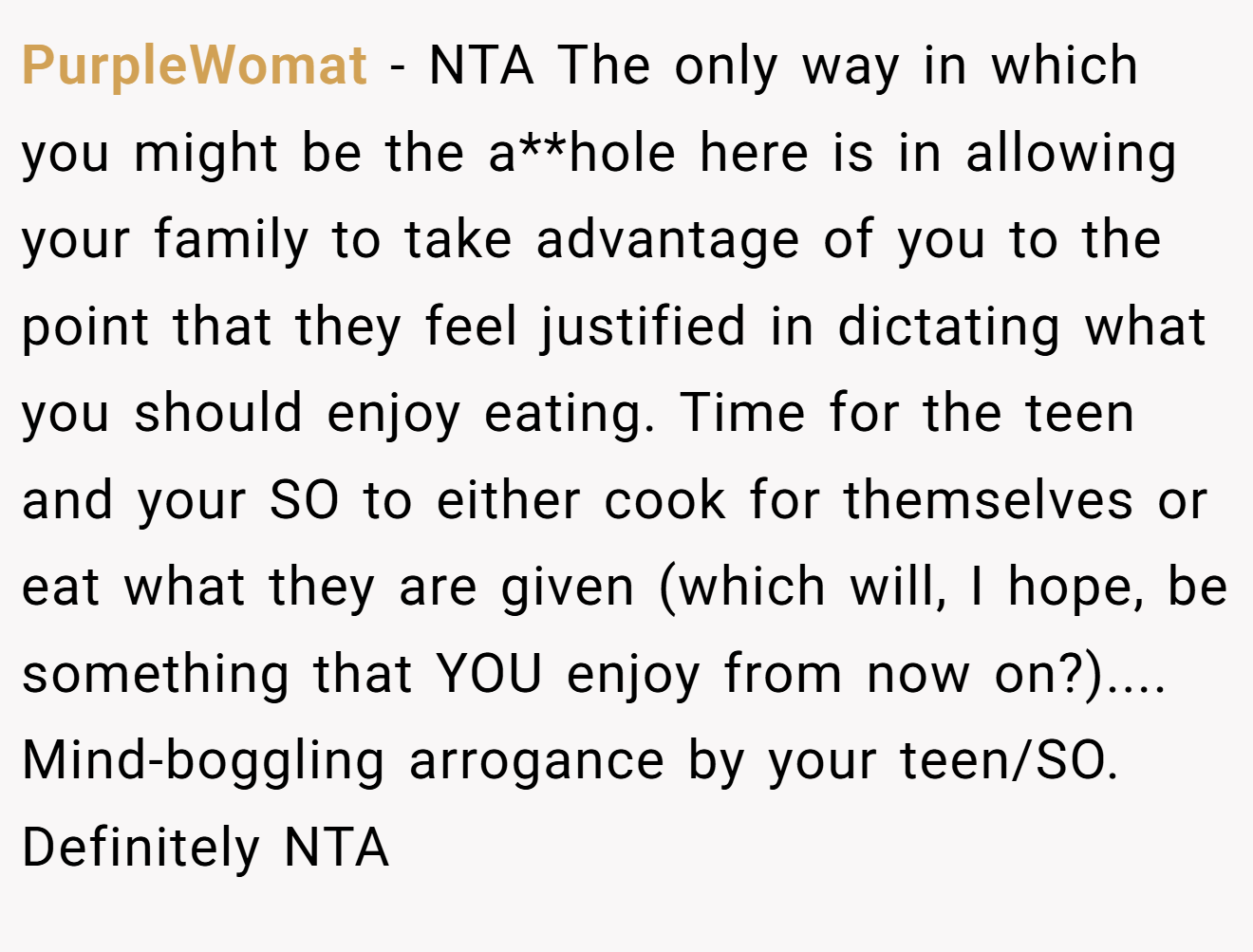 PurpleWomat − NTA The only way in which you might be the a**hole here is in allowing your family to take advantage of you to the point that they feel justified in dictating what you should enjoy eating. Time for the teen and your SO to either cook for themselves or eat what they are given (which will, I hope, be something that YOU enjoy from now on?).... Mind-boggling arrogance by your teen/SO. Definitely NTA