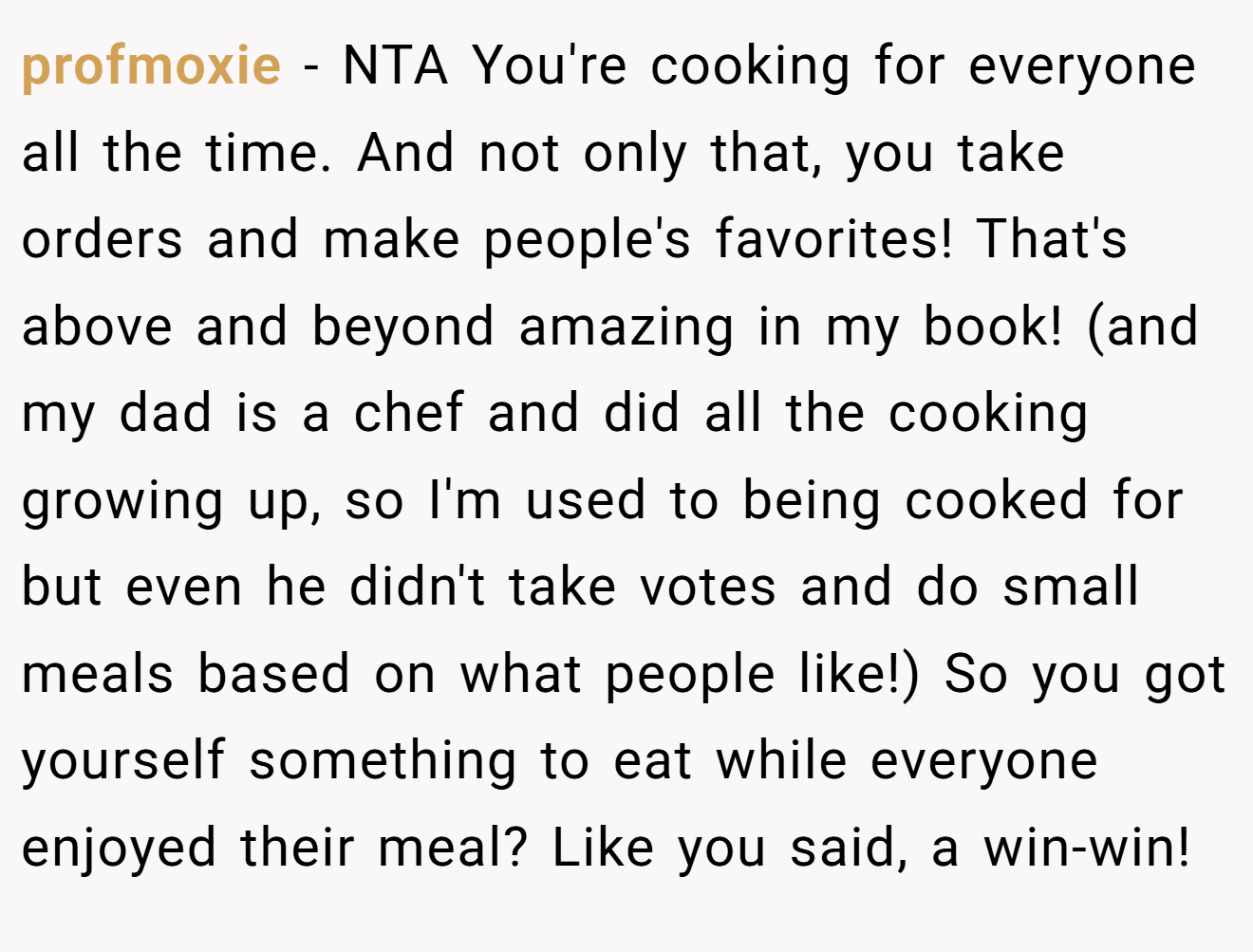 profmoxie − NTA You're cooking for everyone all the time. And not only that, you take orders and make people's favorites! That's above and beyond amazing in my book! (and my dad is a chef and did all the cooking growing up, so I'm used to being cooked for but even he didn't take votes and do small meals based on what people like!) So you got yourself something to eat while everyone enjoyed their meal? Like you said, a win-win!