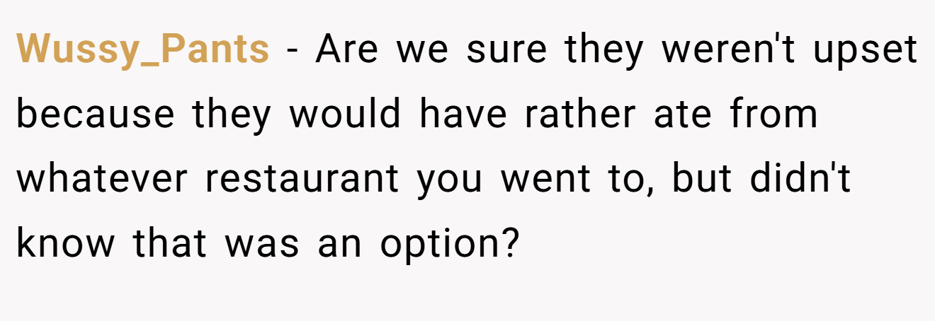 Wussy_Pants − Are we sure they weren't upset because they would have rather ate from whatever restaurant you went to, but didn't know that was an option?