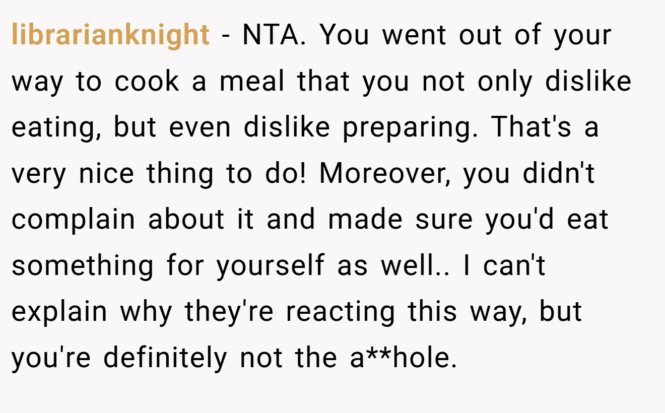 librarianknight − NTA. You went out of your way to cook a meal that you not only dislike eating, but even dislike preparing. That's a very nice thing to do! Moreover, you didn't complain about it and made sure you'd eat something for yourself as well.. I can't explain why they're reacting this way, but you're definitely not the a**hole.