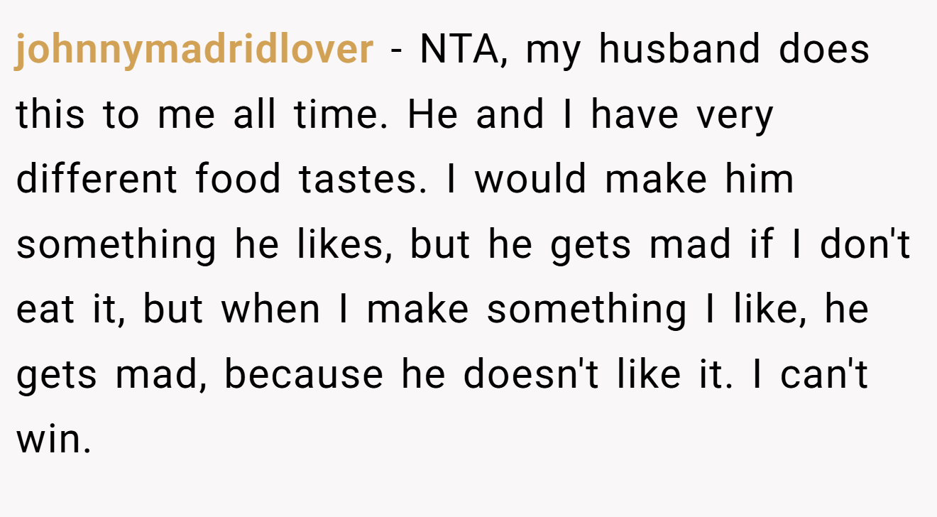 johnnymadridlover − NTA, my husband does this to me all time. He and I have very different food tastes. I would make him something he likes, but he gets mad if I don't eat it, but when I make something I like, he gets mad, because he doesn't like it. I can't win.