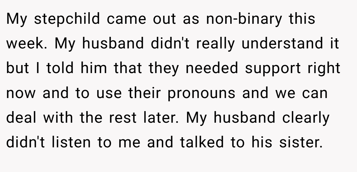 My stepchild came out as non-binary this week. My husband didn't really understand it but I told him that they needed support right now and to use their pronouns and we can deal with the rest later. My husband clearly didn't listen to me and talked to his sister.