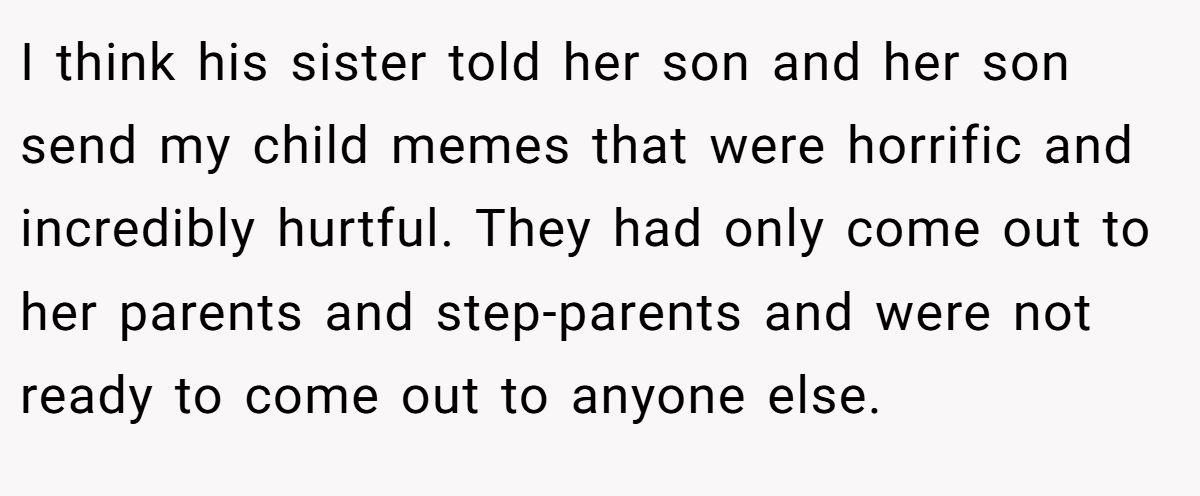 I think his sister told her son and her son send my child memes that were horrific and incredibly hurtful. They had only come out to her parents and step-parents and were not ready to come out to anyone else.