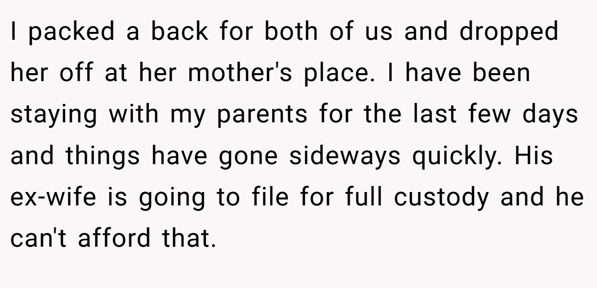 I packed a back for both of us and dropped her off at her mother's place. I have been staying with my parents for the last few days and things have gone sideways quickly. His ex-wife is going to file for full custody and he can't afford that.