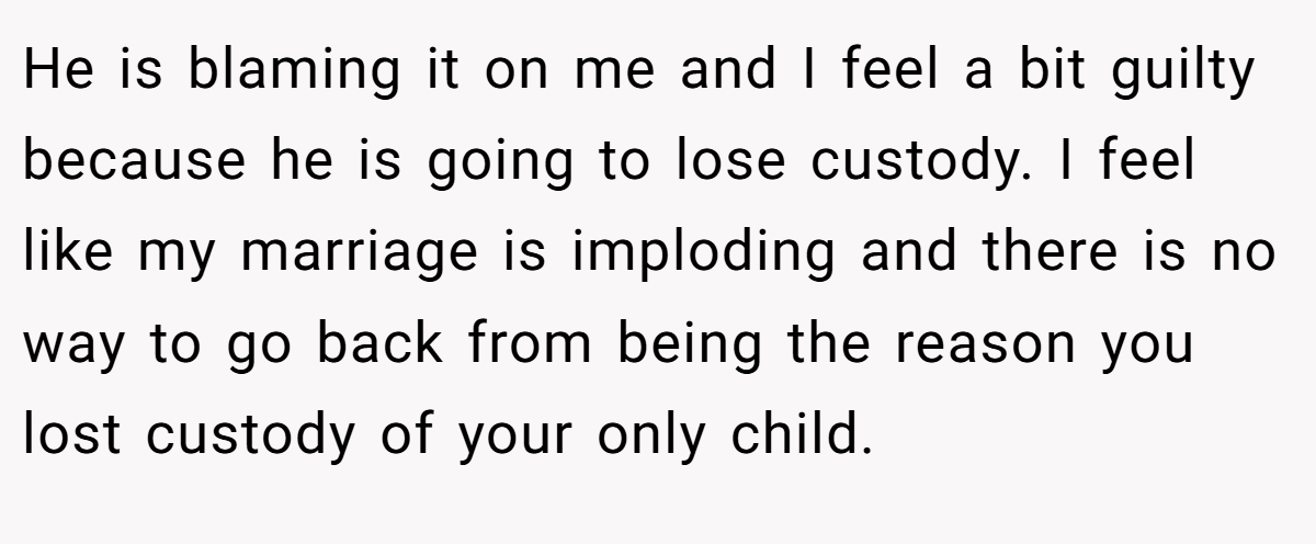He is blaming it on me and I feel a bit guilty because he is going to lose custody. I feel like my marriage is imploding and there is no way to go back from being the reason you lost custody of your only child.