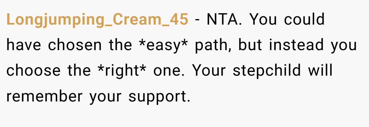Longjumping_Cream_45 − NTA. You could have chosen the *easy* path, but instead you choose the *right* one. Your stepchild will remember your support.
