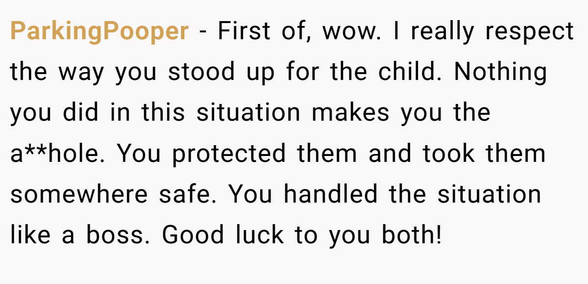 ParkingPooper − First of, wow. I really respect the way you stood up for the child. Nothing you did in this situation makes you the a**hole. You protected them and took them somewhere safe. You handled the situation like a boss. Good luck to you both!