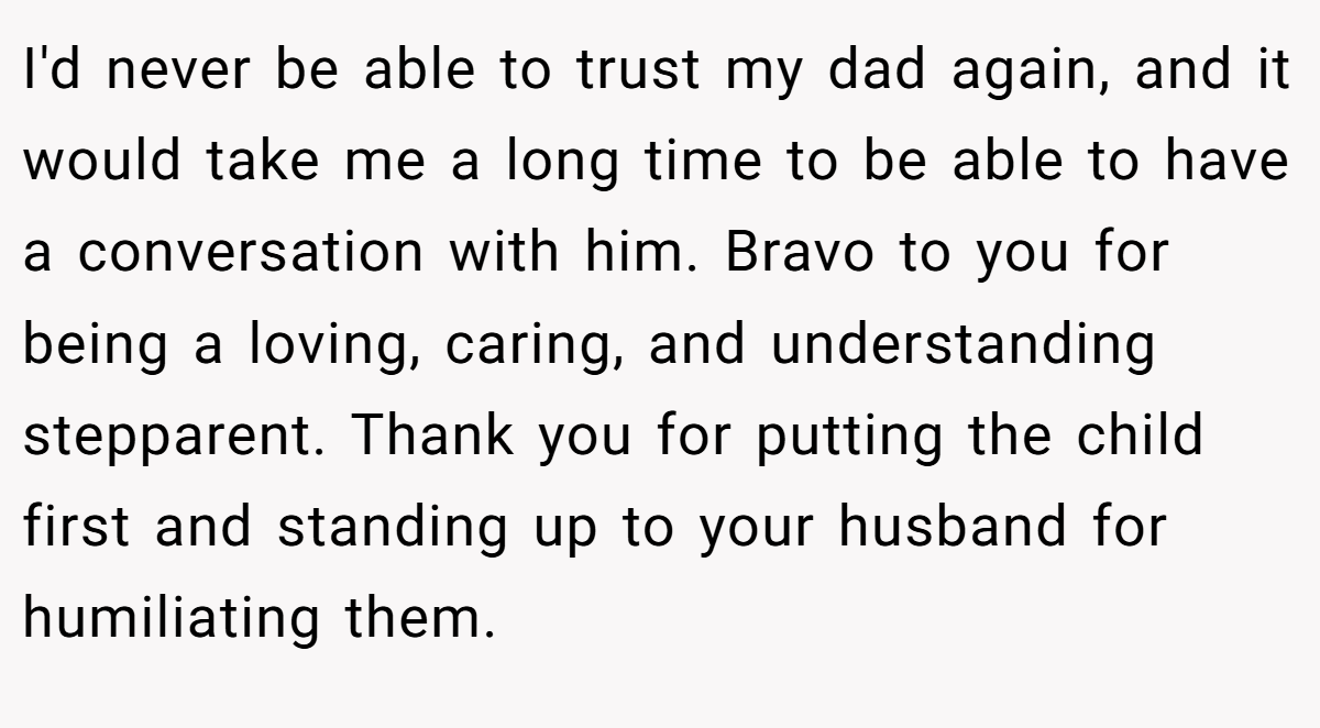 I'd never be able to trust my dad again, and it would take me a long time to be able to have a conversation with him. Bravo to you for being a loving, caring, and understanding stepparent. Thank you for putting the child first and standing up to your husband for humiliating them.