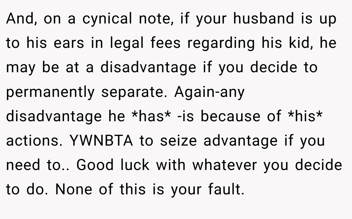 And, on a cynical note, if your husband is up to his ears in legal fees regarding his kid, he may be at a disadvantage if you decide to permanently separate. Again-any disadvantage he *has* -is because of *his* actions. YWNBTA to seize advantage if you need to.. Good luck with whatever you decide to do. None of this is your fault.
