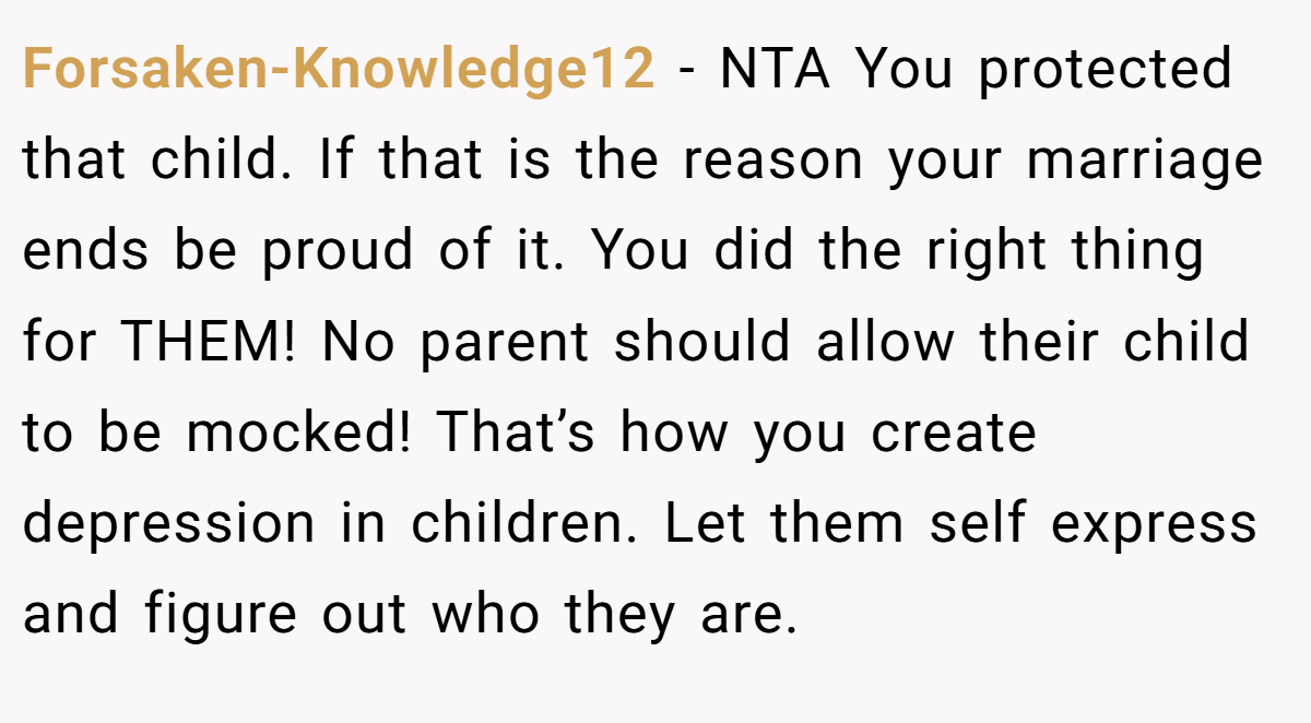 Forsaken-Knowledge12 − NTA You protected that child. If that is the reason your marriage ends be proud of it. You did the right thing for THEM! No parent should allow their child to be mocked! That’s how you create depression in children. Let them self express and figure out who they are.