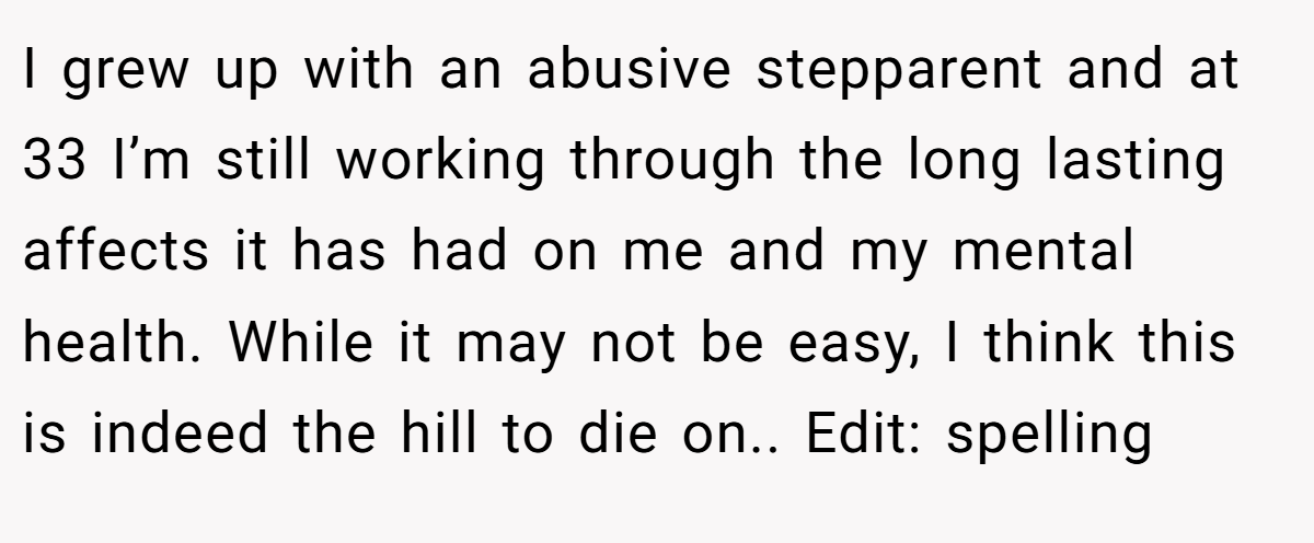 I grew up with an abusive stepparent and at 33 I’m still working through the long lasting affects it has had on me and my mental health. While it may not be easy, I think this is indeed the hill to die on.. Edit: spelling