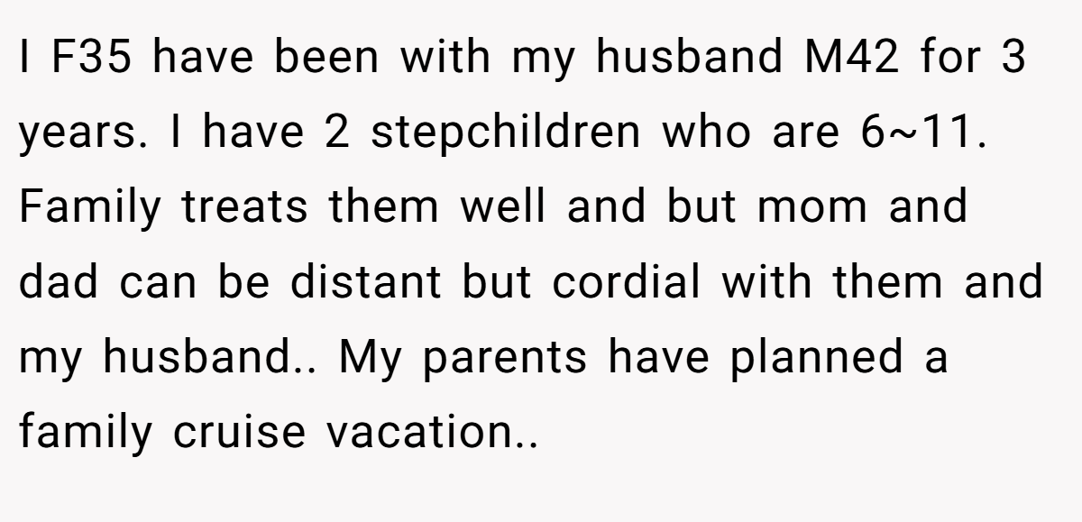 I F35 have been with my husband M42 for 3 years. I have 2 stepchildren who are 6~11. Family treats them well and but mom and dad can be distant but cordial with them and my husband.. My parents have planned a family cruise vacation..