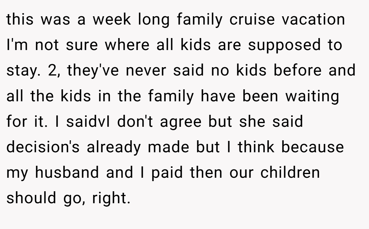 this was a week long family cruise vacation I'm not sure where all kids are supposed to stay. 2, they've never said no kids before and all the kids in the family have been waiting for it. I saidvI don't agree but she said decision's already made but I think because my husband and I paid then our children should go, right.