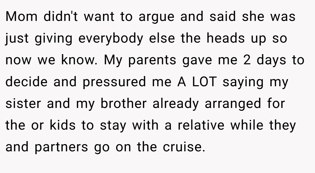 Mom didn't want to argue and said she was just giving everybody else the heads up so now we know. My parents gave me 2 days to decide and pressured me A LOT saying my sister and my brother already arranged for the or kids to stay with a relative while they and partners go on the cruise.