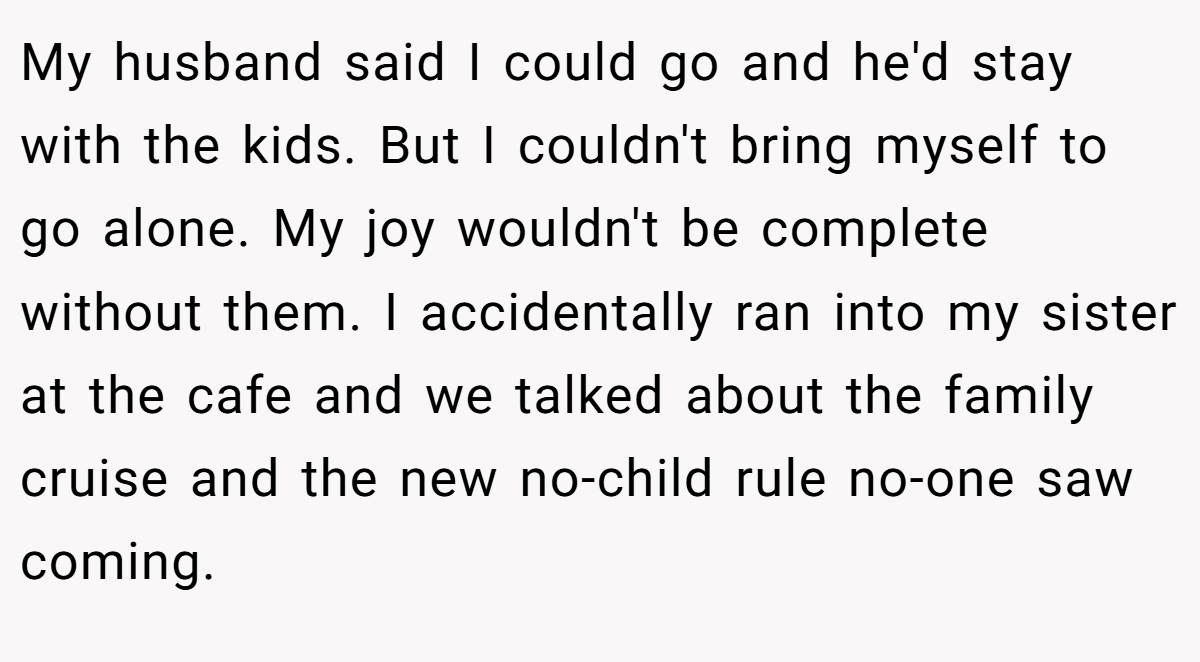 My husband said I could go and he'd stay with the kids. But I couldn't bring myself to go alone. My joy wouldn't be complete without them. I accidentally ran into my sister at the cafe and we talked about the family cruise and the new no-child rule no-one saw coming.