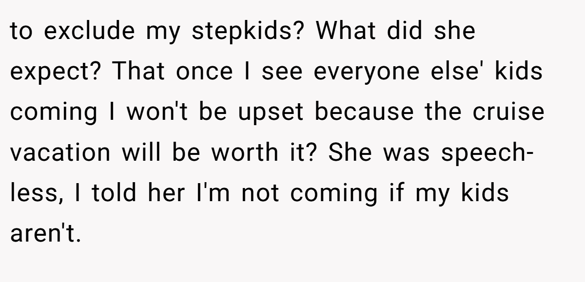 to exclude my stepkids? What did she expect? That once I see everyone else' kids coming I won't be upset because the cruise vacation will be worth it? She was speech-less, I told her I'm not coming if my kids aren't.