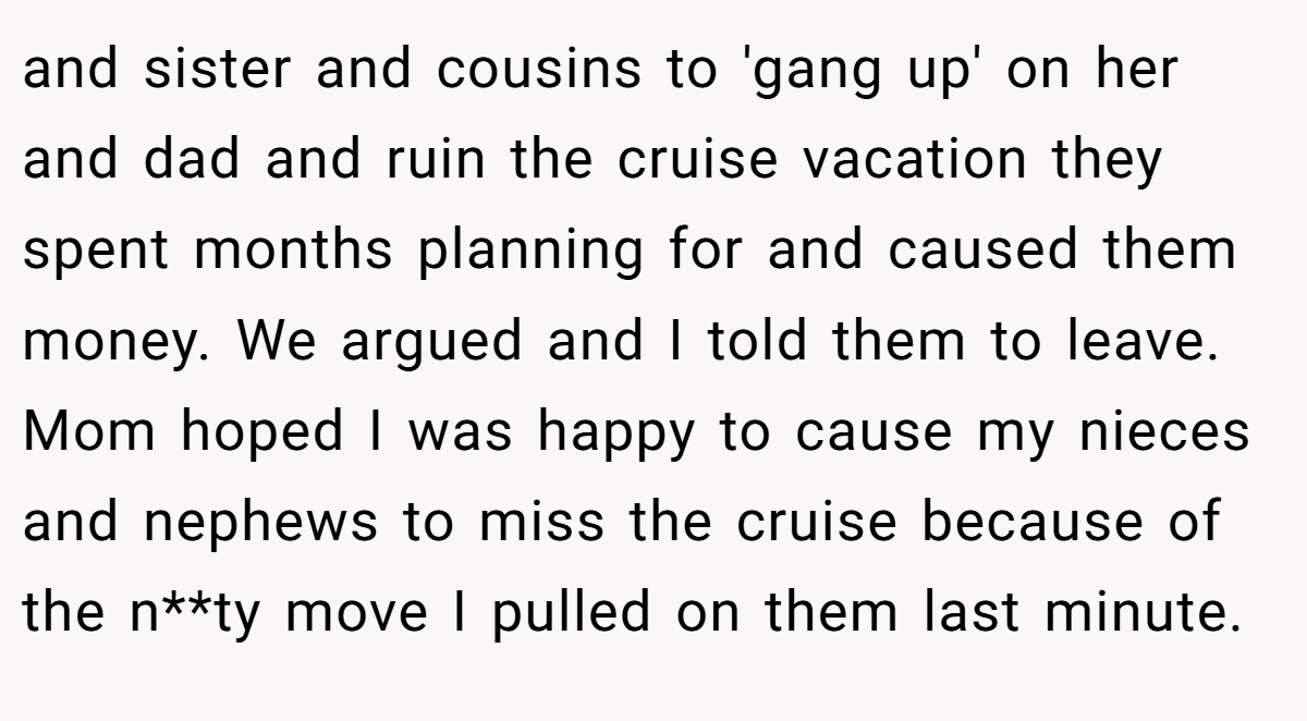 and sister and cousins to 'gang up' on her and dad and ruin the cruise vacation they spent months planning for and caused them money. We argued and I told them to leave. Mom hoped I was happy to cause my nieces and nephews to miss the cruise because of the n**ty move I pulled on them last minute.