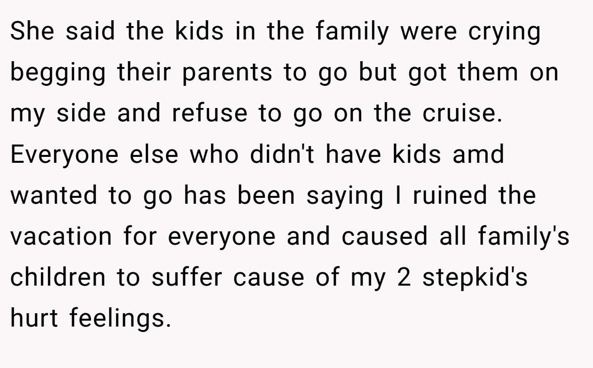 She said the kids in the family were crying begging their parents to go but got them on my side and refuse to go on the cruise. Everyone else who didn't have kids amd wanted to go has been saying I ruined the vacation for everyone and caused all family's children to suffer cause of my 2 stepkid's hurt feelings.