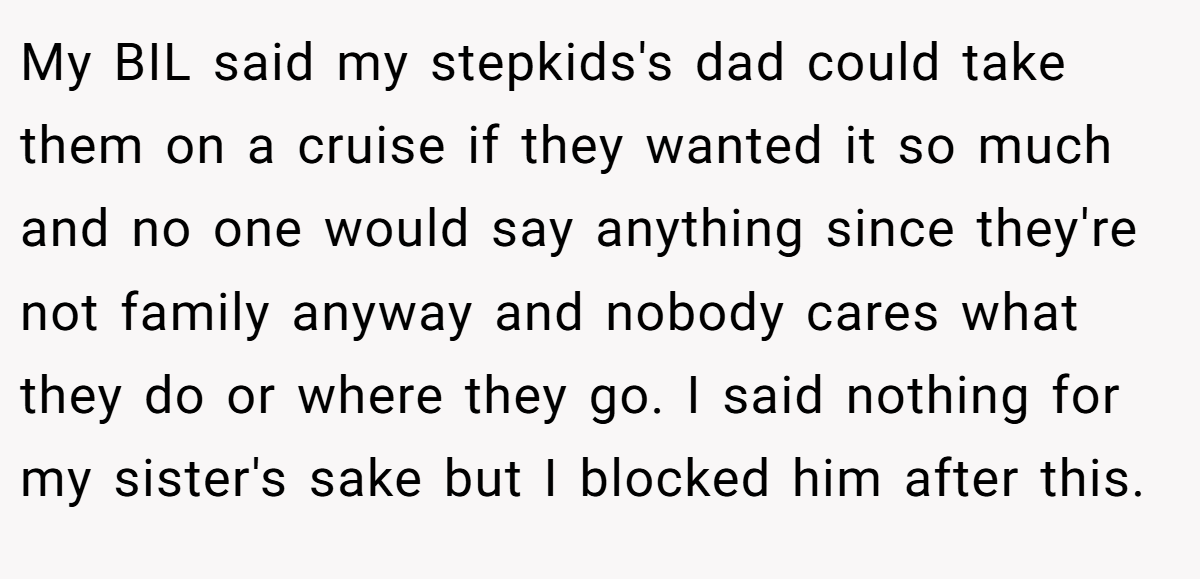 My BIL said my stepkids's dad could take them on a cruise if they wanted it so much and no one would say anything since they're not family anyway and nobody cares what they do or where they go. I said nothing for my sister's sake but I blocked him after this.