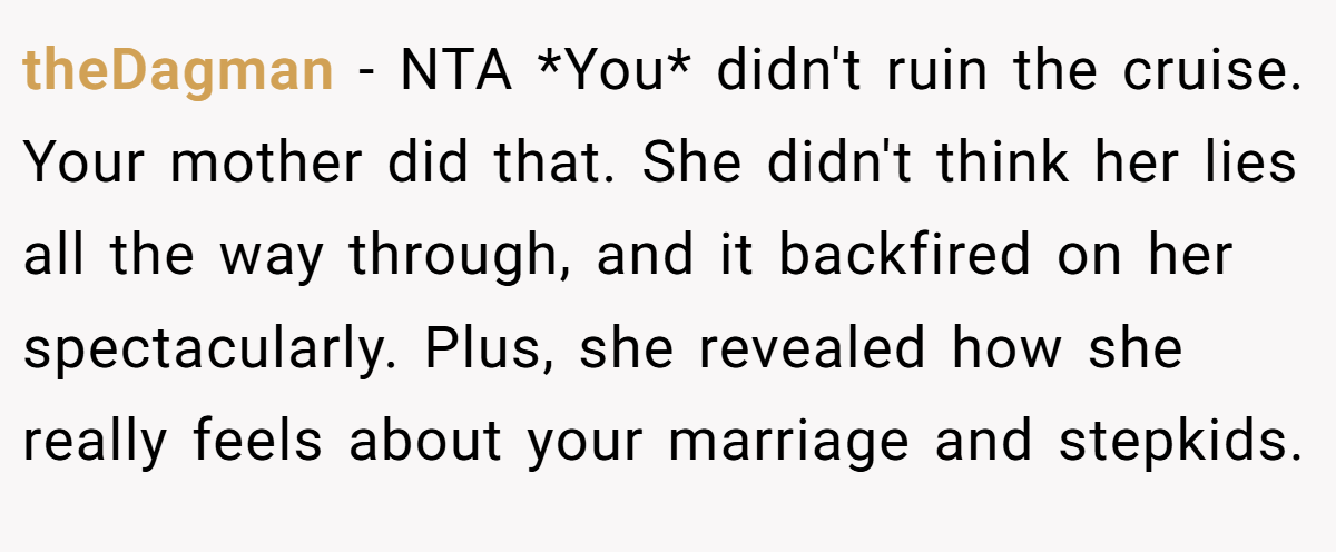 theDagman - NTA *You* didn't ruin the cruise. Your mother did that. She didn't think her lies all the way through, and it backfired on her spectacularly. Plus, she revealed how she really feels about your marriage and stepkids.