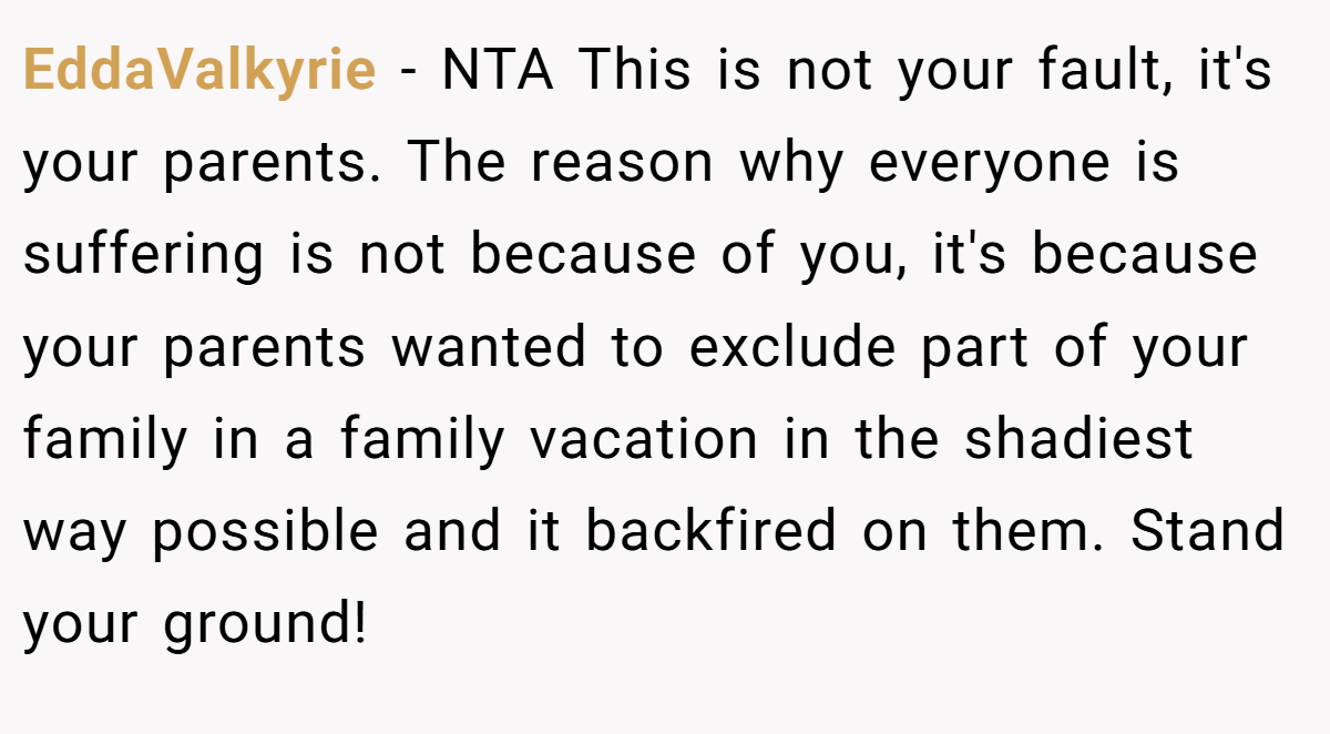EddaValkyrie - NTA This is not your fault, it's your parents. The reason why everyone is suffering is not because of you, it's because your parents wanted to exclude part of your family in a family vacation in the shadiest way possible and it backfired on them. Stand your ground!