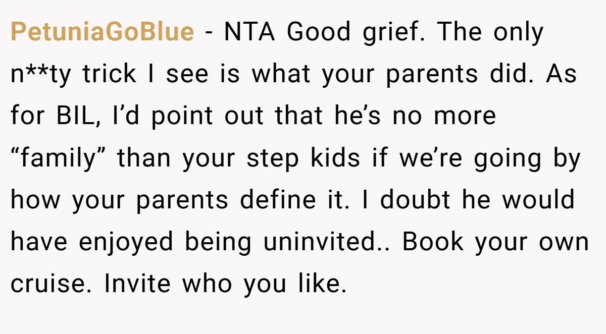 PetuniaGoBlue - NTA Good grief. The only n**ty trick I see is what your parents did. As for BIL, I’d point out that he’s no more “family” than your step kids if we’re going by how your parents define it. I doubt he would have enjoyed being uninvited.. Book your own cruise. Invite who you like.