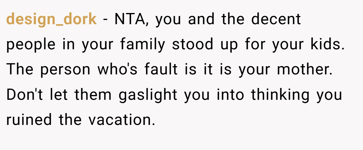 design_dork - NTA, you and the decent people in your family stood up for your kids. The person who's fault is it is your mother. Don't let them gaslight you into thinking you ruined the vacation.