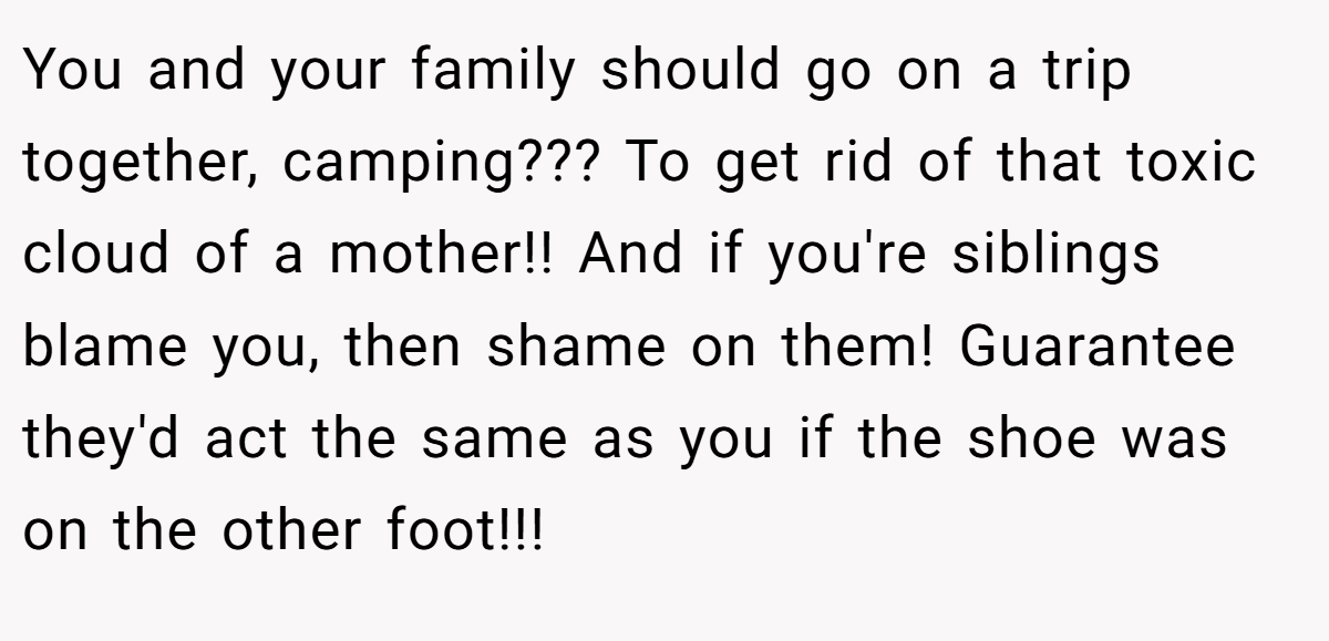You and your family should go on a trip together, camping??? To get rid of that toxic cloud of a mother!! And if you're siblings blame you, then shame on them! Guarantee they'd act the same as you if the shoe was on the other foot!!!