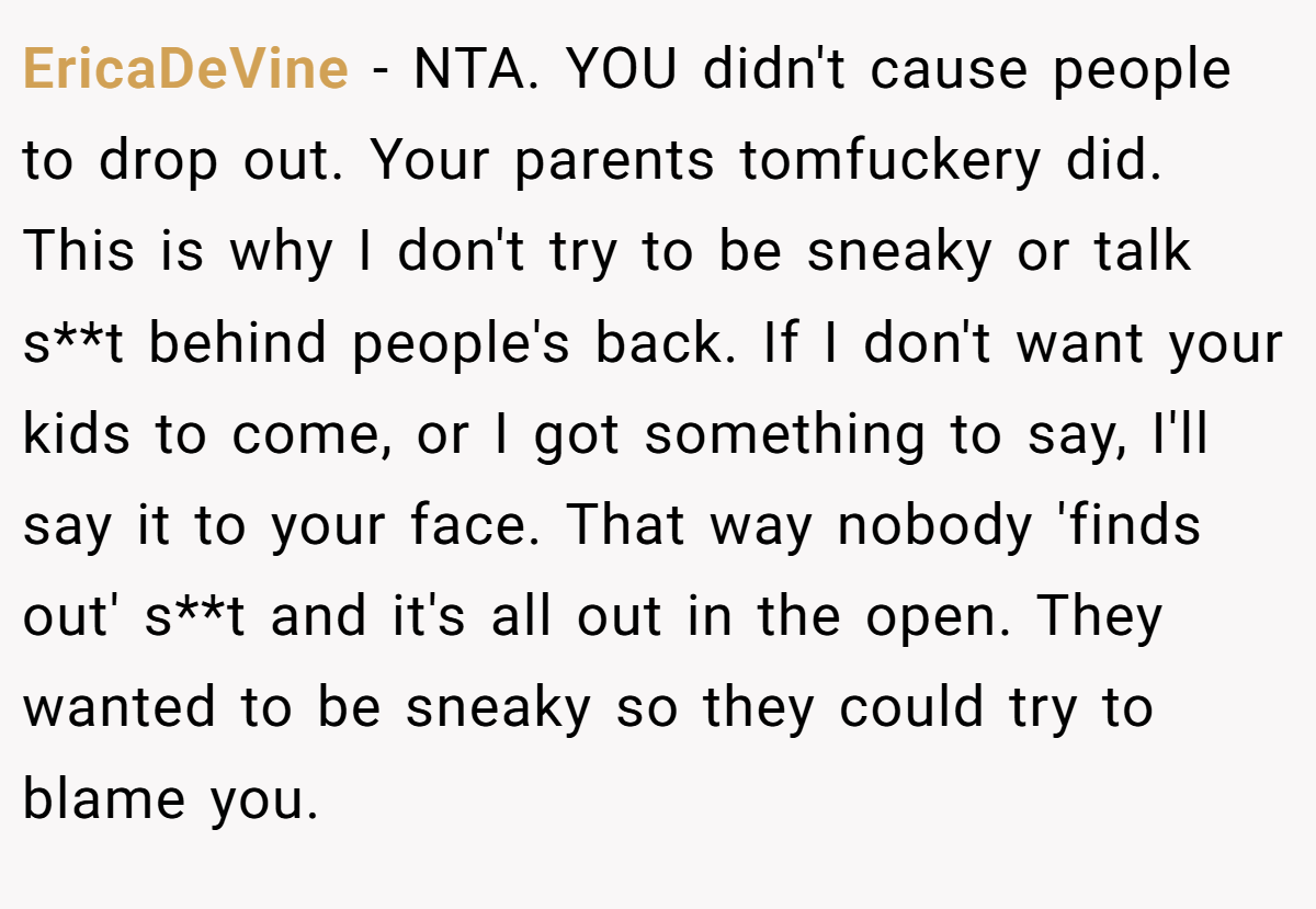 EricaDeVine - NTA. YOU didn't cause people to drop out. Your parents tomfuckery did. This is why I don't try to be sneaky or talk s**t behind people's back. If I don't want your kids to come, or I got something to say, I'll say it to your face. That way nobody 'finds out' s**t and it's all out in the open. They wanted to be sneaky so they could try to blame you.