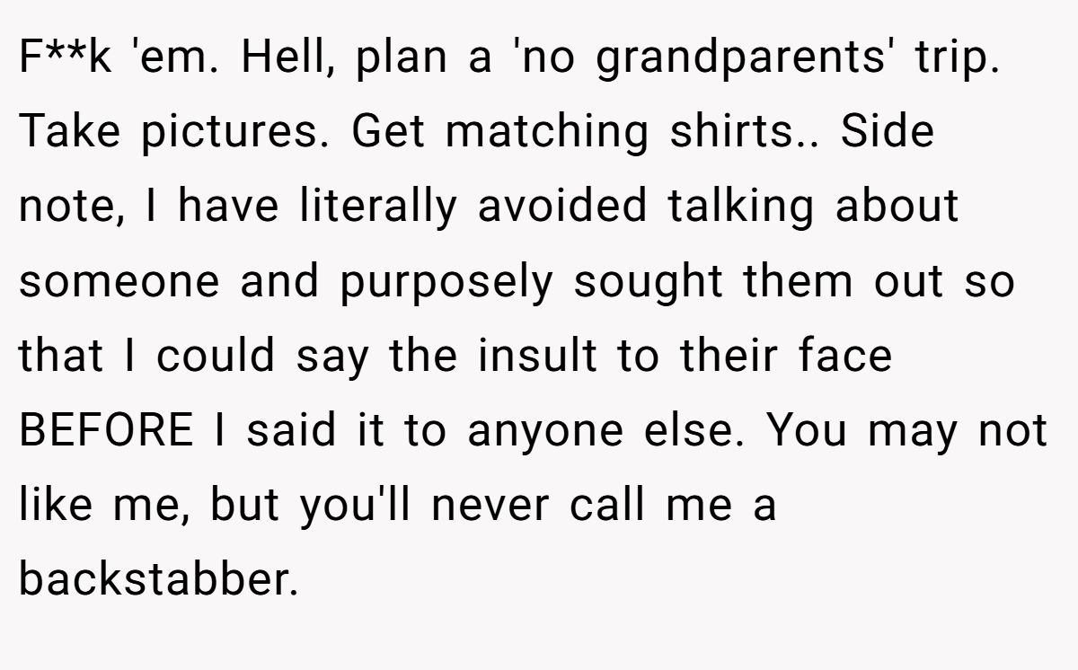 F**k 'em. Hell, plan a 'no grandparents' trip. Take pictures. Get matching shirts.. ​Side note, I have literally avoided talking about someone and purposely sought them out so that I could say the insult to their face BEFORE I said it to anyone else. You may not like me, but you'll never call me a backstabber.