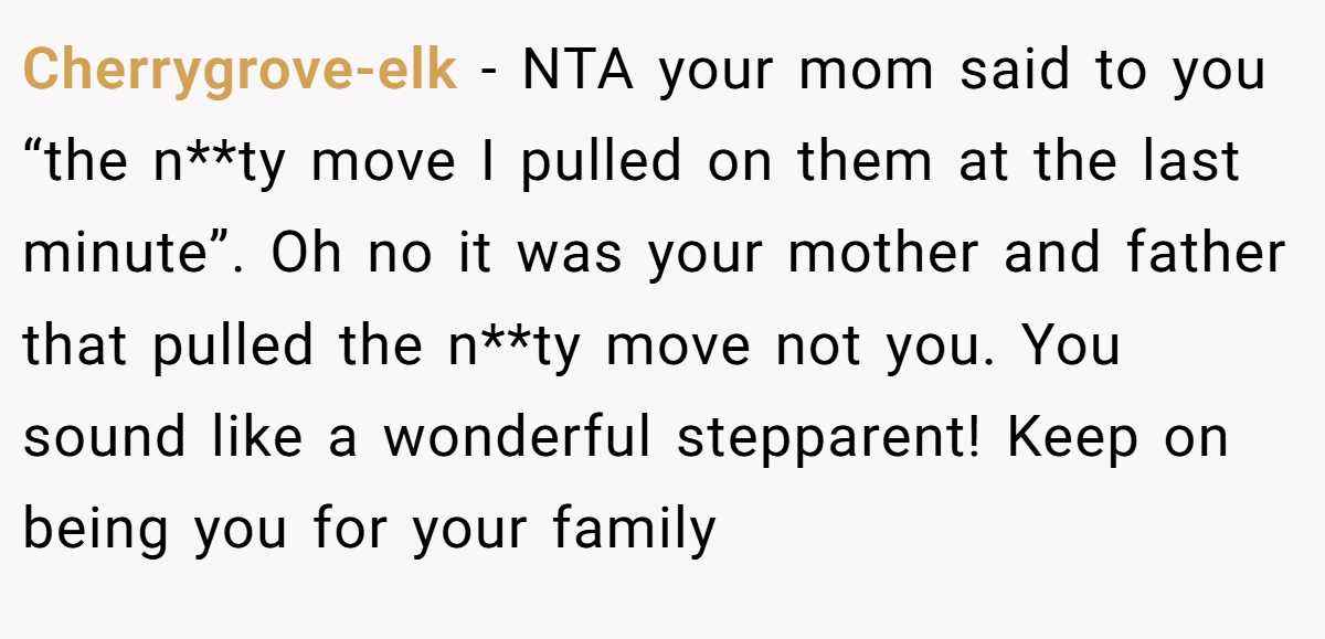 Cherrygrove-elk - NTA your mom said to you “the n**ty move I pulled on them at the last minute”. Oh no it was your mother and father that pulled the n**ty move not you. You sound like a wonderful stepparent! Keep on being you for your family