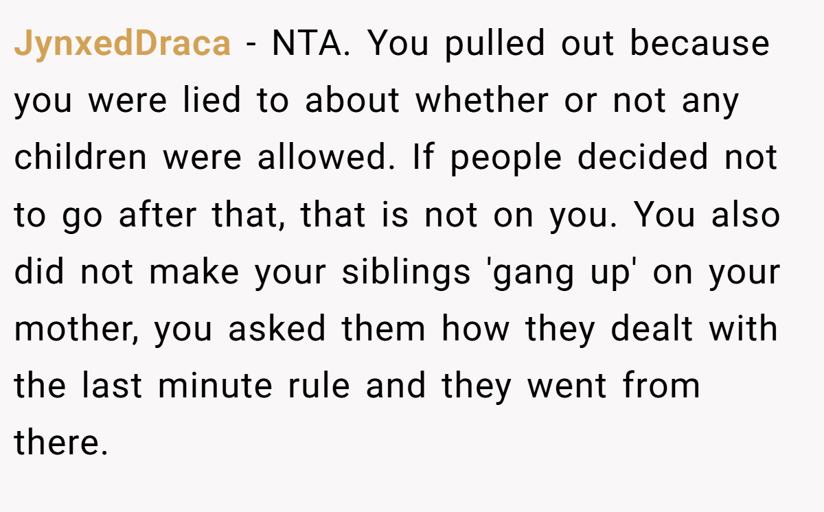 JynxedDraca - NTA. You pulled out because you were lied to about whether or not any children were allowed. If people decided not to go after that, that is not on you. You also did not make your siblings 'gang up' on your mother, you asked them how they dealt with the last minute rule and they went from there.