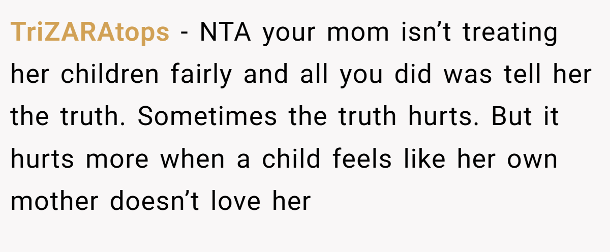 TriZARAtops − NTA your mom isn’t treating her children fairly and all you did was tell her the truth. Sometimes the truth hurts. But it hurts more when a child feels like her own mother doesn’t love her