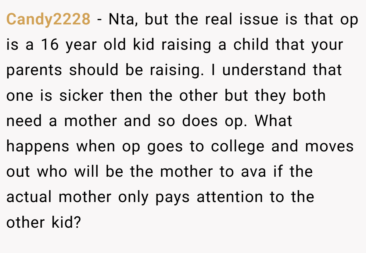 Candy2228 − Nta, but the real issue is that op is a 16 year old kid raising a child that your parents should be raising. I understand that one is sicker then the other but they both need a mother and so does op. What happens when op goes to college and moves out who will be the mother to ava if the actual mother only pays attention to the other kid?