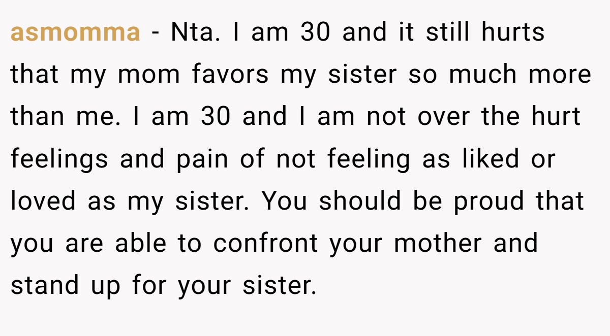 asmomma − Nta. I am 30 and it still hurts that my mom favors my sister so much more than me. I am 30 and I am not over the hurt feelings and pain of not feeling as liked or loved as my sister. You should be proud that you are able to confront your mother and stand up for your sister.