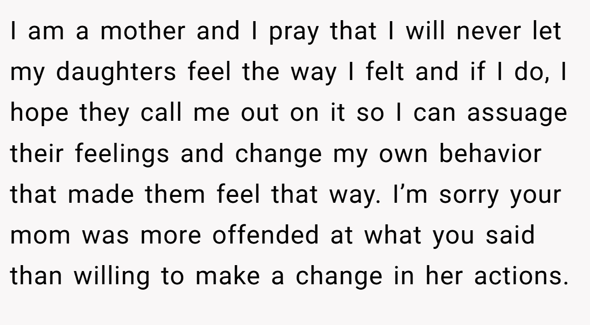 I am a mother and I pray that I will never let my daughters feel the way I felt and if I do, I hope they call me out on it so I can assuage their feelings and change my own behavior that made them feel that way. I’m sorry your mom was more offended at what you said than willing to make a change in her actions.