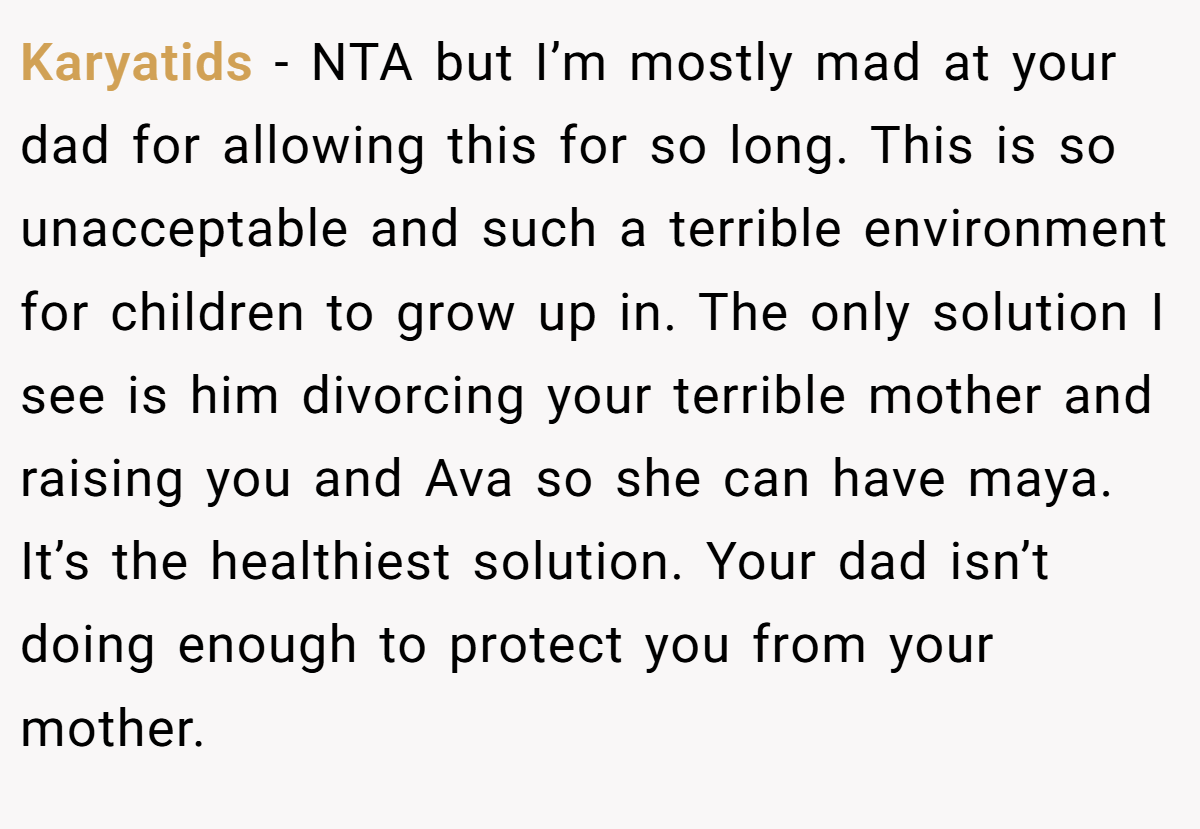 Karyatids − NTA but I’m mostly mad at your dad for allowing this for so long. This is so unacceptable and such a terrible environment for children to grow up in. The only solution I see is him divorcing your terrible mother and raising you and Ava so she can have maya. It’s the healthiest solution. Your dad isn’t doing enough to protect you from your mother.