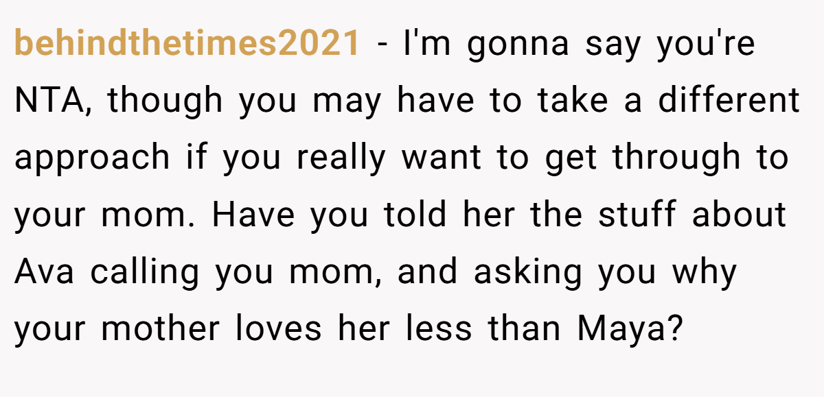 behindthetimes2021 − I'm gonna say you're NTA, though you may have to take a different approach if you really want to get through to your mom. Have you told her the stuff about Ava calling you mom, and asking you why your mother loves her less than Maya?