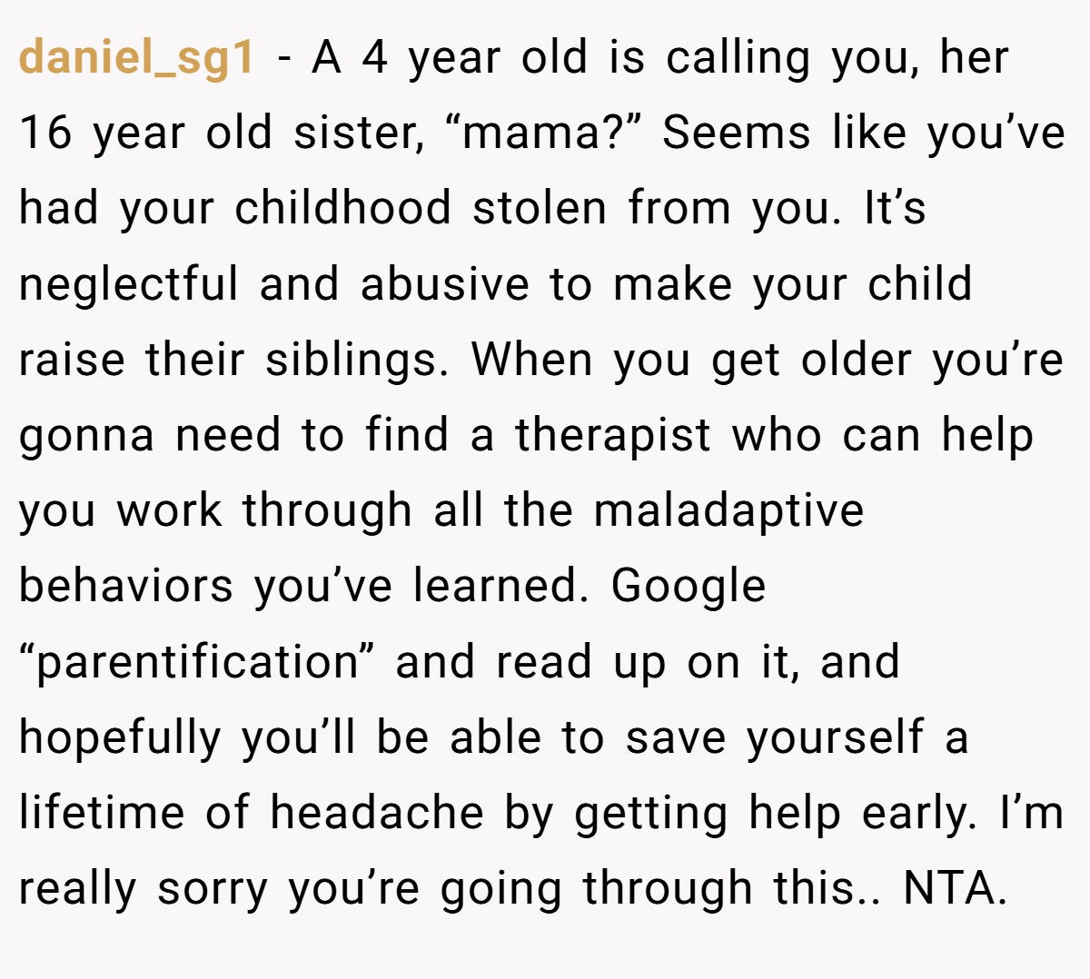 daniel_sg1 − A 4 year old is calling you, her 16 year old sister, “mama?” Seems like you’ve had your childhood stolen from you. It’s neglectful and abusive to make your child raise their siblings. When you get older you’re gonna need to find a therapist who can help you work through all the maladaptive behaviors you’ve learned. Google “parentification” and read up on it, and hopefully you’ll be able to save yourself a lifetime of headache by getting help early. I’m really sorry you’re going through this.. NTA.