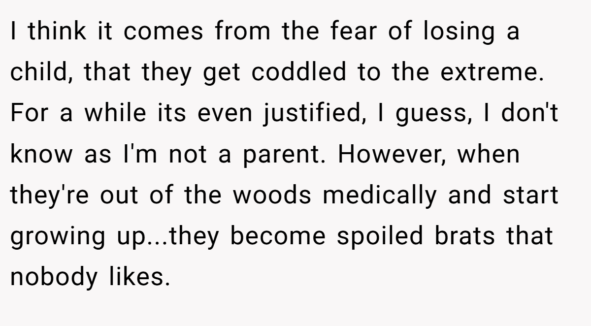 I think it comes from the fear of losing a child, that they get coddled to the extreme. For a while its even justified, I guess, I don't know as I'm not a parent. However, when they're out of the woods medically and start growing up...they become spoiled brats that nobody likes.